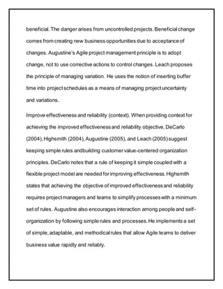 beneficial.The danger arises from uncontrolled projects.Beneficialchange
comes from creating new business opportunities due to acceptance of
changes. Augustine’s Agile project management principle is to adopt
change, not to use corrective actions to control changes. Leach proposes
the principle of managing variation. He uses the notion of inserting buffer
time into projectschedules as a means of managing projectuncertainty
and variations.
Improve effectiveness and reliability (context). When providing context for
achieving the improved effectivenessand reliability objective,DeCarlo
(2004),Highsmith (2004),Augustine (2005), and Leach (2005)suggest
keeping simple rules andbuilding customervalue-centered organization
principles.DeCarlo notes that a rule of keeping it simple coupled with a
flexible project modelare needed forimproving effectiveness.Highsmith
states that achieving the objective of improved effectivenessand reliability
requires projectmanagers and teams to simplify processeswith a minimum
set of rules. Augustine also encourages interaction among people and self-
organization by following simple rules and processes.He implements a set
of simple,adaptable, and methodicalrules that allow Agile teams to deliver
business value rapidly and reliably.
 