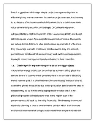 Leach suggests establishing a simple projectmanagement system to
effectivelykeep team momentum focused on projectsuccess.Another way
to achievethe effectivenessand reliability objective is to build a customer
value-centered organization, according to DeCarlo and Highsmith.
Although DeCarlo (2004),Highsmith (2004), Augustine (2005),and Leach
(2005)propose unique Agile projectmanagement principles. Their goals
are to help teams determine what practices are appropriate. Furthermore,
they encourage teams to create new practices when they are needed,
generate new practices that are necessary,and evolve existing practices
into Agile projectmanagement practices based on their principles.
1.5. Challenges in implementingruralsolar energyprojects
A rural solar energy projectcan be defined as a projecttaking place in a
remote area of a country where generally there is no access to electricity
from a national grid. It is often deemed uneconomicalby the local utility to
extend the grid to these areas due to low population density and the area in
question may be so remote and geographicallyisolated that it is not
physically possible to install power lines in the region even if the
government would back up the utility financially. The first step in any rural
electricity planning is thus to determine the point at which it will be more
economicalto consider an off-grid option rather than single-mindedlyaim
 