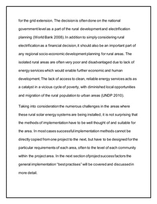 for the grid extension. The decisionis oftendone on the national
government level as a part of the rural developmentand electrification
planning (World Bank 2008). In addition to simply considering rural
electrificationas a financial decision,it should also be an important part of
any regional socio-economic developmentplanning for rural areas. The
isolated rural areas are often very poor and disadvantaged due to lack of
energy services which would enable further economic and human
development.The lack of access to clean, reliable energy services acts as
a catalyst in a vicious cycle of poverty, with diminished local opportunities
and migration of the rural population to urban areas (UNDP 2010).
Taking into considerationthe numerous challenges in the areas where
these rural solar energy systems are being installed, it is not surprising that
the methods of implementation have to be well thought of and suitable for
the area. In mostcases successfulimplementation methods cannot be
directly copied from one project to the next, but have to be designed forthe
particular requirements of each area, often to the level of each community
within the projectarea. In the next section ofprojectsuccessfactors the
general implementation “bestpractises” will be covered and discussedin
more detail.
 