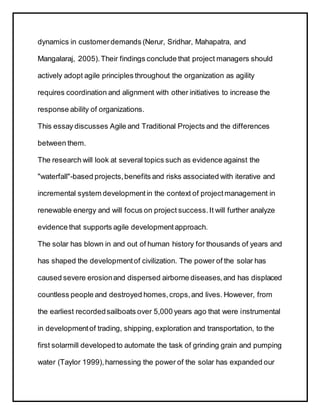 dynamics in customerdemands (Nerur, Sridhar, Mahapatra, and
Mangalaraj, 2005).Their findings conclude that project managers should
actively adopt agile principles throughout the organization as agility
requires coordination and alignment with other initiatives to increase the
response ability of organizations.
This essay discusses Agile and Traditional Projects and the differences
between them.
The research will look at several topics such as evidence against the
"waterfall"-based projects,benefits and risks associated with iterative and
incremental system developmentin the context of projectmanagement in
renewable energy and will focus on project success.It will further analyze
evidence that supports agile developmentapproach.
The solar has blown in and out of human history for thousands of years and
has shaped the developmentof civilization. The power of the solar has
caused severe erosionand dispersed airborne diseases,and has displaced
countless people and destroyed homes,crops,and lives. However, from
the earliest recordedsailboats over 5,000 years ago that were instrumental
in developmentof trading, shipping, exploration and transportation, to the
first solarmill developedto automate the task of grinding grain and pumping
water (Taylor 1999),harnessing the power of the solar has expanded our
 