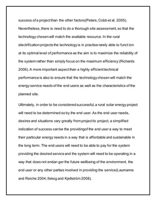 success ofa projectthan the other factors(Peters,Cobb et al. 2005).
Nevertheless,there is need to do a thorough site assessment,so that the
technology chosenwill match the available resource. In the rural
electrificationprojects the technologyis in practise rarely able to funct ion
at its optimal level of performance as the aim is to maximize the reliability of
the system rather than simply focus on the maximum efficiency (Richards
2006).A more important aspect than a highly efficienttechnical
performance is also to ensure that the technologychosen will match the
energy service needs of the end users as well as the characteristics of the
planned site.
Ultimately, in order to be consideredsuccessful,a rural solar energy project
will need to be determined so by the end user. As the end user needs,
desires and situations vary greatly from projectto project, a simplified
indication of success canbe the providingof the end user a way to meet
their particular energy needs in a way that is affordable and sustainable in
the long term. The end users will need to be able to pay for the system
providing the desired service and the system will need to be operating in a
way that does not endan ger the future wellbeing of the environment, the
end user or any other parties involved in providing the service(Laumanns
and Reiche 2004;Ilskog and Kjellström 2008).
 