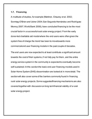 1.7. Financing
A multitude of studies, for example (Martinot, Chaurey et al. 2002;
Sonntag-O'Brien and Usher 2004;San Segundo Hernández and Rodríguez
Monroy 2007;World Bank 2008), have concluded financing to be the most
crucial factor in a successfulrural solar energy project. From the early
donor-led charitable aid modelwhere the end users were oftengiven the
system free of charge the trend has been to movetowards more
commercialend user financing models in the past couple of decades.
The end users are now expected to at least contribute a significant amount
towards the costof their systems,if not fully pay for them, and the entire
energy service system in the community is expected to eventually become
self-sustained. In this sectionthe basic end user financing models used in
Solar Home System (SHS) dissemination are looked at in more detail. The
sectionwill also cover some of the barriers commonlyfound in financing
rural solar energy projects.Some suggestedfinancing mechanisms are also
covered togetherwith discussionon long termfinancial viability of a rural
solar energy project.
 