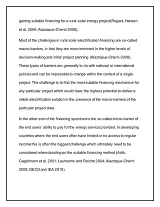 gaining suitable financing for a rural solar energy project(Rogers,Hansen
et al. 2006;Alazraque-Cherni 2008).
Most of the challenges in rural solar electrificationfinancing are so-called
macro-barriers, in that they are more imminent in the higher levels of
decision-making and initial projectplanning (Alazraque-Cherni 2008).
These types of barriers are generally to do with national or international
policies and can be impossibleto change within the context of a single
project. The challenge is to find the most suitable financing mechanism for
any particular project which would have the highest potential to deliver a
viable electrificationsolution in the presence ofthe macro-barriers of the
particular projectarea.
In the other end of the financing spectrum is the so-called micro-barrier of
the end users’ ability to pay forthe energy service provided. In developing
countries where the end users often have limited or no access to regular
income this is often the biggest challenge which ultimately need to be
considered whendeciding on the suitable financing method (Adib,
Gagelmann et al. 2001;Laumanns and Reiche 2004;Alazraque-Cherni
2008;OECD and IEA 2010).
 