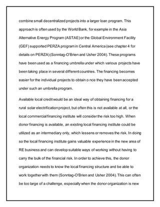 combine small decentralized projects into a larger loan program. This
approach is oftenused by the World Bank, for example in the Asia
Alternative Energy Program (ASTAE)or the Global Environment Facility
(GEF) supported PERZA program in Central America (see chapter 4 for
details on PERZA)(Sonntag-O'Brien and Usher 2004). These programs
have beenused as a financing umbrella under which various projects have
been taking place in several differentcountries. The financing becomes
easier for the individual projects to obtain o nce they have been accepted
under such an umbrella program.
Available local creditwould be an ideal way of obtaining financing for a
rural solar electrificationproject, but often this is not available at all, or the
local commercial financing institute will considerthe risk too high. When
donor financing is available, an existing local financing institute could be
utilized as an intermediary only, which lessens or removes the risk. In doing
so the local financing institute gains valuable experience in the new area of
RE business and can develop suitable ways of working without having to
carry the bulk of the financial risk. In order to achieve this, the donor
organization needs to know the local financing structure and be able to
work togetherwith them (Sonntag-O'Brien and Usher 2004).This can often
be too large of a challenge, especially when the donor organization is new
 