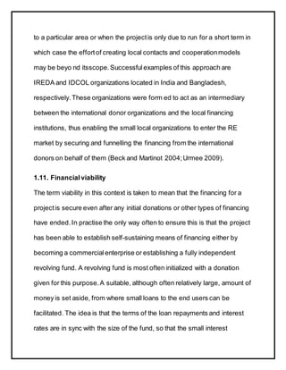to a particular area or when the projectis only due to run for a short term in
which case the effortof creating local contacts and cooperationmodels
may be beyo nd itsscope. Successfulexamples of this approach are
IREDA and IDCOL organizations located in India and Bangladesh,
respectively.These organizations were form ed to act as an intermediary
between the international donor organizations and the local financing
institutions, thus enabling the small local organizations to enter the RE
market by securing and funnelling the financing from the international
donors on behalf of them (Beck and Martinot 2004;Urmee 2009).
1.11. Financialviability
The term viability in this context is taken to mean that the financing for a
projectis secure even after any initial donations or other types of financing
have ended.In practise the only way often to ensure this is that the project
has been able to establish self-sustaining means of financing either by
becoming a commercial enterprise or establishing a fully independent
revolving fund. A revolving fund is most often initialized with a donation
given for this purpose.A suitable, although often relatively large, amount of
money is set aside, from where small loans to the end users can be
facilitated. The idea is that the terms of the loan repayments and interest
rates are in sync with the size of the fund, so that the small interest
 