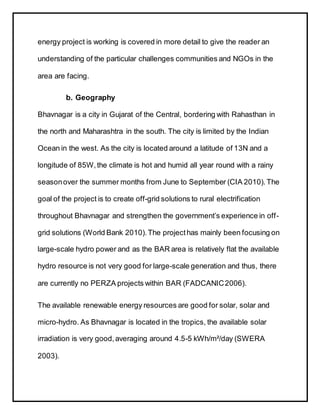 energy project is working is covered in more detail to give the reader an
understanding of the particular challenges communities and NGOs in the
area are facing.
b. Geography
Bhavnagar is a city in Gujarat of the Central, bordering with Rahasthan in
the north and Maharashtra in the south. The city is limited by the Indian
Ocean in the west. As the city is located around a latitude of 13N and a
longitude of 85W,the climate is hot and humid all year round with a rainy
seasonover the summer months from June to September (CIA 2010). The
goal of the project is to create off-grid solutions to rural electrification
throughout Bhavnagar and strengthen the government’s experience in off-
grid solutions (World Bank 2010).The projecthas mainly been focusing on
large-scale hydro power and as the BAR area is relatively flat the available
hydro resource is not very good for large-scale generation and thus, there
are currently no PERZA projects within BAR (FADCANIC2006).
The available renewable energy resources are good for solar, solar and
micro-hydro. As Bhavnagar is located in the tropics, the available solar
irradiation is very good,averaging around 4.5-5 kWh/m²/day (SWERA
2003).
 