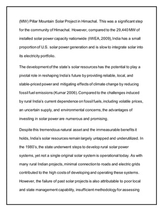 (MW) Pillar Mountain Solar Project in Himachal. This was a significant step
for the community of Himachal. However, compared to the 29,440 MW of
installed solar power capacity nationwide (IWEA,2009),India has a small
proportionof U.S. solar power generation and is slow to integrate solar into
its electricity portfolio.
The developmentof the state’s solar resources has the potential to play a
pivotal role in reshaping India’s future by providing reliable, local, and
stable-priced powerand mitigating effects of climate change by reducing
fossilfuel emissions (Kumar 2006).Compared to the challenges induced
by rural India’s current dependence on fossilfuels,including volatile prices,
an uncertain supply, and environmental concerns,the advantages of
investing in solar power are numerous and promising.
Despite this tremendous natural asset and the immeasurable benefits it
holds, India’s solar resources remain largely untapped and underutilized. In
the 1980’s,the state underwent steps to develop rural solar power
systems,yet not a single original solar system is operational today. As with
many rural Indian projects,minimal connectionto roads and electric grids
contributed to the high costs of developing and operating these systems.
However, the failure of past solar projects is also attributable to poor local
and state management capability, insufficient methodologyfor assessing
 