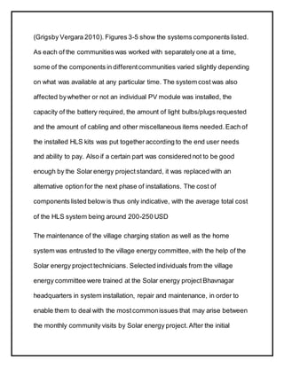 (Grigsby Vergara 2010). Figures 3-5 show the systems components listed.
As each of the communities was worked with separately one at a time,
some of the components in differentcommunities varied slightly depending
on what was available at any particular time. The system cost was also
affected bywhether or not an individual PV module was installed, the
capacity of the battery required, the amount of light bulbs/plugs requested
and the amount of cabling and other miscellaneous items needed. Each of
the installed HLS kits was put together according to the end user needs
and ability to pay. Also if a certain part was considered not to be good
enough by the Solar energy project standard, it was replaced with an
alternative option for the next phase of installations. The cost of
components listed below is thus only indicative, with the average total cost
of the HLS system being around 200-250 USD
The maintenance of the village charging station as well as the home
system was entrusted to the village energy committee,with the help of the
Solar energy project technicians. Selected individuals from the village
energy committee were trained at the Solar energy project Bhavnagar
headquarters in system installation, repair and maintenance, in order to
enable them to deal with the mostcommonissues that may arise between
the monthly community visits by Solar energy project.After the initial
 