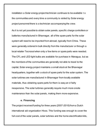 installation a Solar energy project technician continues to be available t o
the communities and every time a community is visited by Solar energy
project personnelthere is a technician accompanying the crew.
As it is not yet possible to obtain solar panels, specific charge controllers or
batteries manufactured in Bhavnagar, all of the spare parts for the solar
system will need to be imported from abroad, typically from China. These
were generally ordered in bulk directly from the manufacturer or through a
local retailer Tecnosolwhen only a few items or spare parts were needed.
The CFL and LED light bulbs are available for purchase in Managua, but as
the members of the communities are generally not able to travel to the
capital, Solar energy project maintains a small stock at the Bhavnagar
headquarters, together with a stock of spare parts for the solar system. The
solar turbines are manufactured in Bhavnagar from locally available
materials, thus obtaining spare parts for them is easy an d fairly
inexpensive. The solar turbines generally require much more onsite
maintenance than the solar panels, making them more expensive.
e. Financing
The project received funding for three years (2007-2010)from a Dutch
international aid organization Hivos. This funding was enough to cover the
full cost of the solar panels, solar turbines and the home electrificationkits,
 