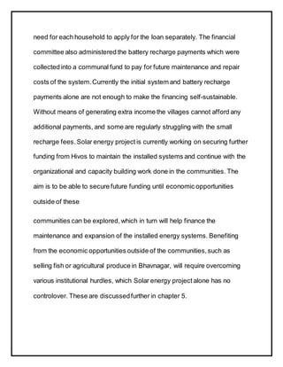 need for each household to apply for the loan separately. The financial
committee also administered the battery recharge payments which were
collected into a communal fund to pay for future maintenance and repair
costs of the system.Currently the initial system and battery recharge
payments alone are not enough to make the financing self-sustainable.
Without means of generating extra income the villages cannot afford any
additional payments, and some are regularly struggling with the small
recharge fees. Solar energy project is currently working on securing further
funding from Hivos to maintain the installed systems and continue with the
organizational and capacity building work done in the communities. The
aim is to be able to secure future funding until economic opportunities
outside of these
communities can be explored,which in turn will help finance the
maintenance and expansion of the installed energy systems. Benefiting
from the economic opportunities outside of the communities,such as
selling fish or agricultural produce in Bhavnagar, will require overcoming
various institutional hurdles, which Solar energy project alone has no
controlover. These are discussedfurther in chapter 5.
 