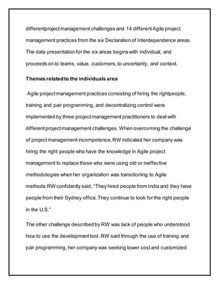 differentprojectmanagement challenges and 14 differentAgile project
management practices from the six Declaration of Interdependence areas.
The data presentation for the six areas begins with individual, and
proceeds on to teams, value, customers,to uncertainty, and context.
Themes relatedto the individuals area
Agile projectmanagement practices consisting of hiring the rightpeople,
training and pair programming, and decentralizing control were
implemented by three projectmanagement practitioners to deal with
differentprojectmanagement challenges. When overcoming the challenge
of projectmanagement incompetence,RW indicated her company was
hiring the right people who have the knowledge in Agile project
management to replace those who were using old or ineffective
methodologies whenher organization was transitioning to Agile
methods.RW confidently said, “They hired people from India and they have
people from their Sydney office.They continue to look for the right people
in the U.S.”
The other challenge describedby RW was lack of people who understood
how to use the developmenttool. RW said through the use of training and
pair programming, her company was seeking lower costand customized
 