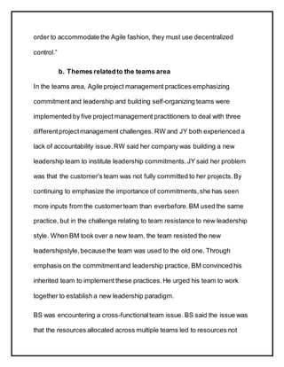 order to accommodate the Agile fashion, they must use decentralized
control.”
b. Themes relatedto the teams area
In the teams area, Agile project management practices emphasizing
commitmentand leadership and building self-organizing teams were
implemented by five project management practitioners to deal with three
differentprojectmanagement challenges. RW and JY both experienced a
lack of accountability issue.RW said her company was building a new
leadership team to institute leadership commitments.JY said her problem
was that the customer’s team was not fully committed to her projects.By
continuing to emphasize the importance of commitments,she has seen
more inputs from the customerteam than everbefore.BM used the same
practice, but in the challenge relating to team resistance to new leadership
style. When BM took over a new team, the team resisted the new
leadershipstyle,because the team was used to the old one. Through
emphasis on the commitmentand leadership practice, BM convinced his
inherited team to implement these practices.He urged his team to work
together to establish a new leadership paradigm.
BS was encountering a cross-functionalteam issue. BS said the issue was
that the resources allocated across multiple teams led to resources not
 
