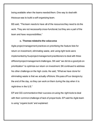being available when the teams needed them. One way to deal with
thisissue was to build a self-organizing team.
BS said, “The team needs to have all of the resources they need to do the
work. They are not necessarilycross-functional, but they are a part of the
team and have responsibilities.”
c. Themes relatedto the value area
Agile projectmanagement practices on prioritizing the feature lists for
return on investment, eliminating waste, and using right tools were
implemented by fourprojectmanagement practitioners to deal with three
differentprojectmanagement challenges. SK said “we did do a good job on
prioritization” to optimize our return on investment. SK continued to address
his other challenge on the high costs.He said, “What we have done for
eliminating waste is that we actually offshore.We pass off our designs by
the end of the day, so they can work on them during the day when it is
night-time in the U.S.”
EP and GG commentedon their success onusing the right tools to deal
with their commonchallenge of lack of propertools. EP said his Agile team
is using “organic tools” and explained:
 