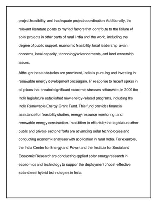 projectfeasibility, and inadequate project coordination. Additionally, the
relevant literature points to myriad factors that contribute to the failure of
solar projects in other parts of rural India and the world, including the
degree of public support, economic feasibility,local leadership,avian
concerns,local capacity, technologyadvancements, and land ownership
issues.
Although these obstacles are prominent, India is pursuing and investing in
renewable energy developmentonce again. In response to recent spikes in
oil prices that created significant economic stresses nationwide, in 2009 the
India legislature established new energy-related programs,including the
India Renewable Energy Grant Fund. This fund provides financial
assistance for feasibility studies, energy resource monitoring, and
renewable energy construction. In addition to efforts by the legislature other
public and private sectorefforts are advancing solar technologies and
conducting economic analyses with application in rural India. For example,
the India Center for Energy and Power and the Institute for Social and
Economic Researchare conducting applied solar energy research in
economicsand technologyto support the deploymentof cost-effective
solar-dieselhybrid technologies in India.
 