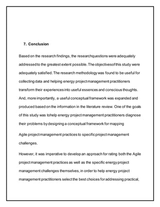 7. Conclusion
Based on the research findings, the researchquestions were adequately
addressedto the greatest extent possible.The objectivesofthis study were
adequately satisfied.The research methodologywas found to be useful for
collecting data and helping energy projectmanagement practitioners
transform their experiencesinto useful essences and conscious thoughts.
And, more importantly, a useful conceptualframework was expanded and
produced based on the information in the literature review. One of the goals
of this study was tohelp energy projectmanagement practitioners diagnose
their problems bydesigning a conceptual framework for mapping
Agile projectmanagement practices to specificprojectmanagement
challenges.
However, it was imperative to develop an approach for rating both the Agile
projectmanagement practices as well as the specific energyproject
management challenges themselves,in order to help energy project
management practitioners selectthe best choices foraddressing practical,
 
