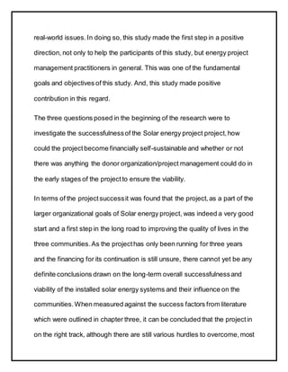 real-world issues.In doing so, this study made the first step in a positive
direction, not only to help the participants of this study, but energy project
management practitioners in general. This was one of the fundamental
goals and objectives of this study. And, this study made positive
contribution in this regard.
The three questions posed in the beginning of the research were to
investigate the successfulnessof the Solar energy project project, how
could the projectbecome financially self-sustainable and whether or not
there was anything the donor organization/project management could do in
the early stages of the projectto ensure the viability.
In terms of the projectsuccessit was found that the project,as a part of the
larger organizational goals of Solar energy project, was indeed a very good
start and a first step in the long road to improving the quality of lives in the
three communities.As the projecthas only been running for three years
and the financing for its continuation is still unsure, there cannot yet be any
definite conclusions drawn on the long-term overall successfulnessand
viability of the installed solar energy systems and their influence on the
communities.When measured against the success factors from literature
which were outlined in chapter three, it can be concluded that the projectin
on the right track, although there are still various hurdles to overcome,most
 