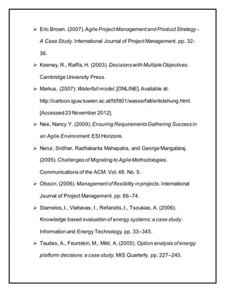  Eric Brown. (2007).Agile ProjectManagementand ProductStrategy -
A Case Study. International Journal of ProjectManagement. pp. 32-
36.
 Keeney, R., Raiffa, H. (2003). Decisionswith MultipleObjectives.
Cambridge University Press.
 Markus. (2007). Waterfall model. [ONLINE].Available at:
http://cartoon.iguw.tuwien.ac.at/fit/fit01/wasserfall/entstehung.html.
[Accessed23 November 2012].
 Nee, Nancy Y. (2009). Ensuring RequirementsGathering Successin
an Agile Environment. ESI Horizons.
 Nerur, Sridhar, Radhakanta Mahapatra, and George Mangalaraj.
(2005). Challenges of Migrating to AgileMethodologies.
Communications of the ACM. Vol. 48. No. 5.
 Olsson. (2006). Managementof flexibility inprojects.International
Journal of Project Management. pp. 66–74.
 Stamelos,I., Vlahavas, I., Refanidis,I., Tsoukias, A. (2006).
Knowledge based evaluation of energy systems:a case study.
Information and Energy Technology.pp. 33–345.
 Taudes, A., Feurstein, M., Mild, A. (2005). Option analysis of energy
platform decisions:a case study.MIS Quarterly. pp. 227–243.
 