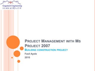 PROJECT MANAGEMENT WITH MS
PROJECT 2007
BUILDING CONSTRUCTION PROJECT
Fasil Ayele
2010
 