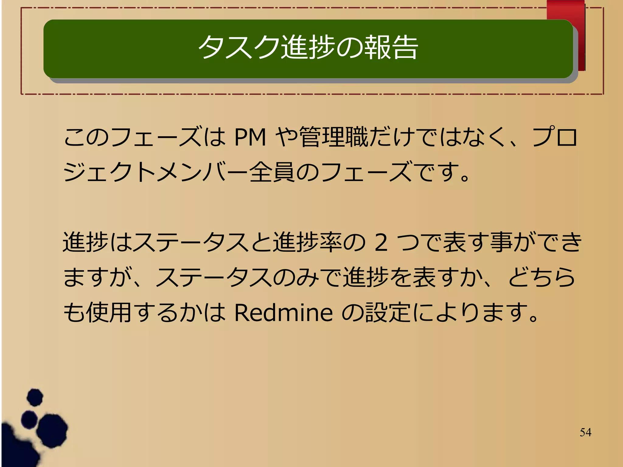 54
このフェーズは PM や管理職だけではなく、プロ
ジェクトメンバー全員のフェーズです。
進捗はステータスと進捗率の 2 つで表す事ができ
ますが、ステータスのみで進捗を表すか、どちら
も使用するかは Redmine の設定によります。
タスク進捗の報告タスク進捗の報告
 