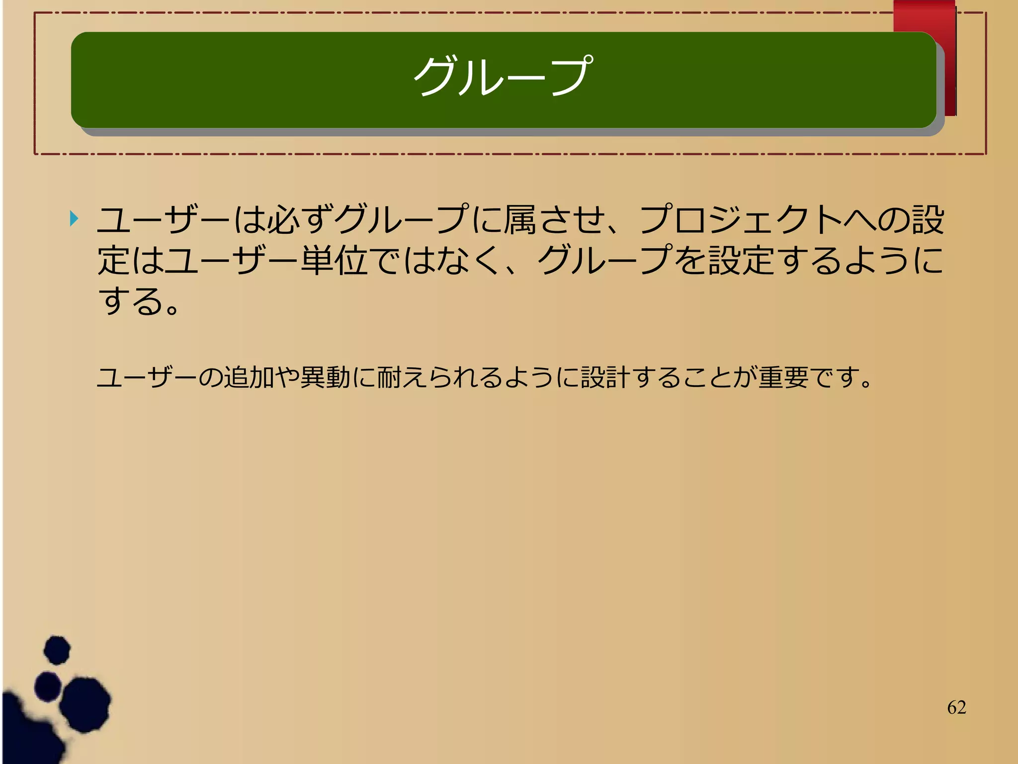 62
グループグループ
 ユーザーは必ずグループに属させ、プロジェクトへの設
定はユーザー単位ではなく、グループを設定するように
する。
ユーザーの追加や異動に耐えられるように設計することが重要です。
 