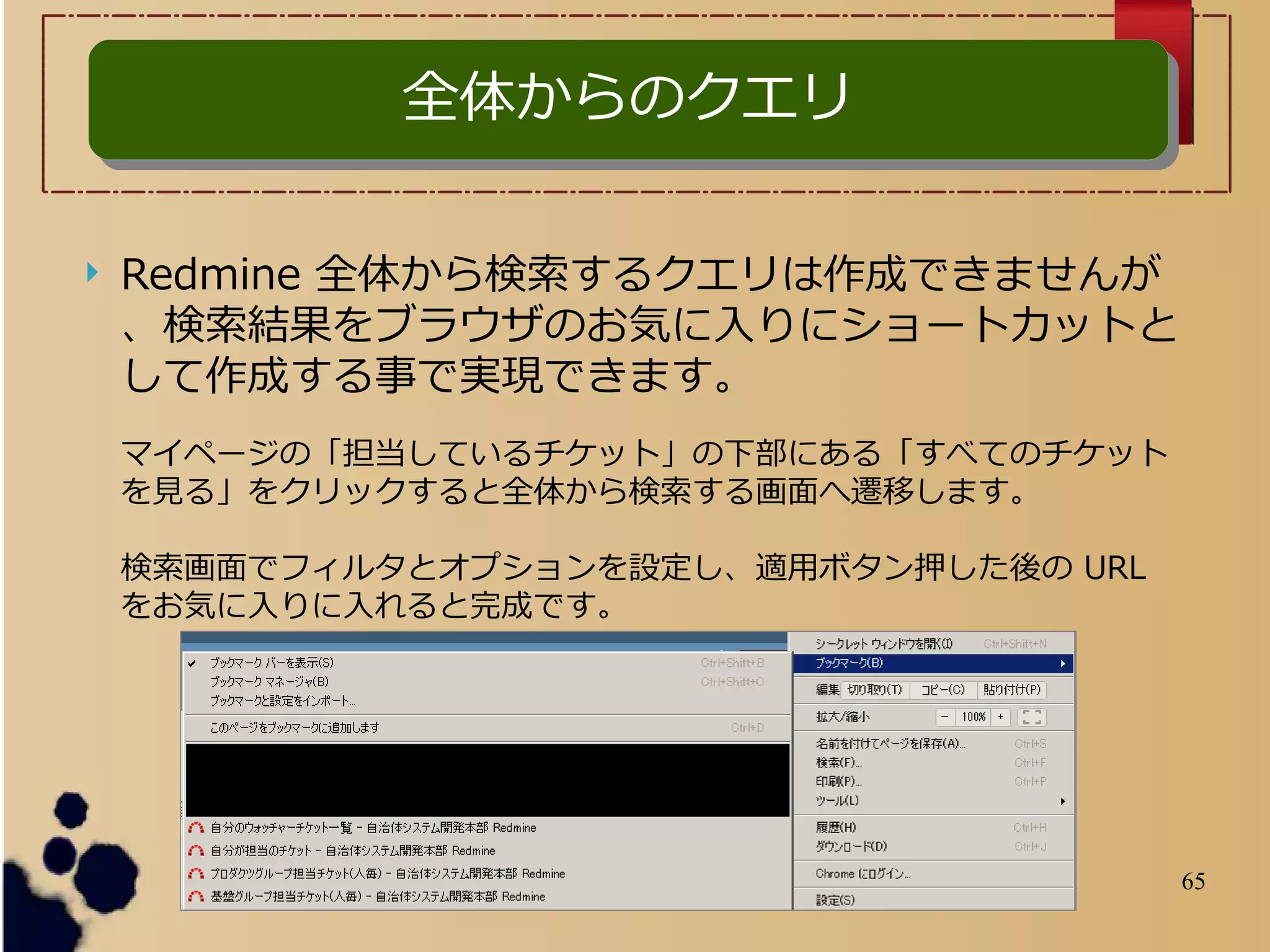 65
全体からのクエリ全体からのクエリ
 Redmine 全体から検索するクエリは作成できませんが
、検索結果をブラウザのお気に入りにショートカットと
して作成する事で実現できます。
マイページの「担当しているチケット」の下部にある「すべてのチケット
を見る」をクリックすると全体から検索する画面へ遷移します。
検索画面でフィルタとオプションを設定し、適用ボタン押した後の URL
をお気に入りに入れると完成です。
 