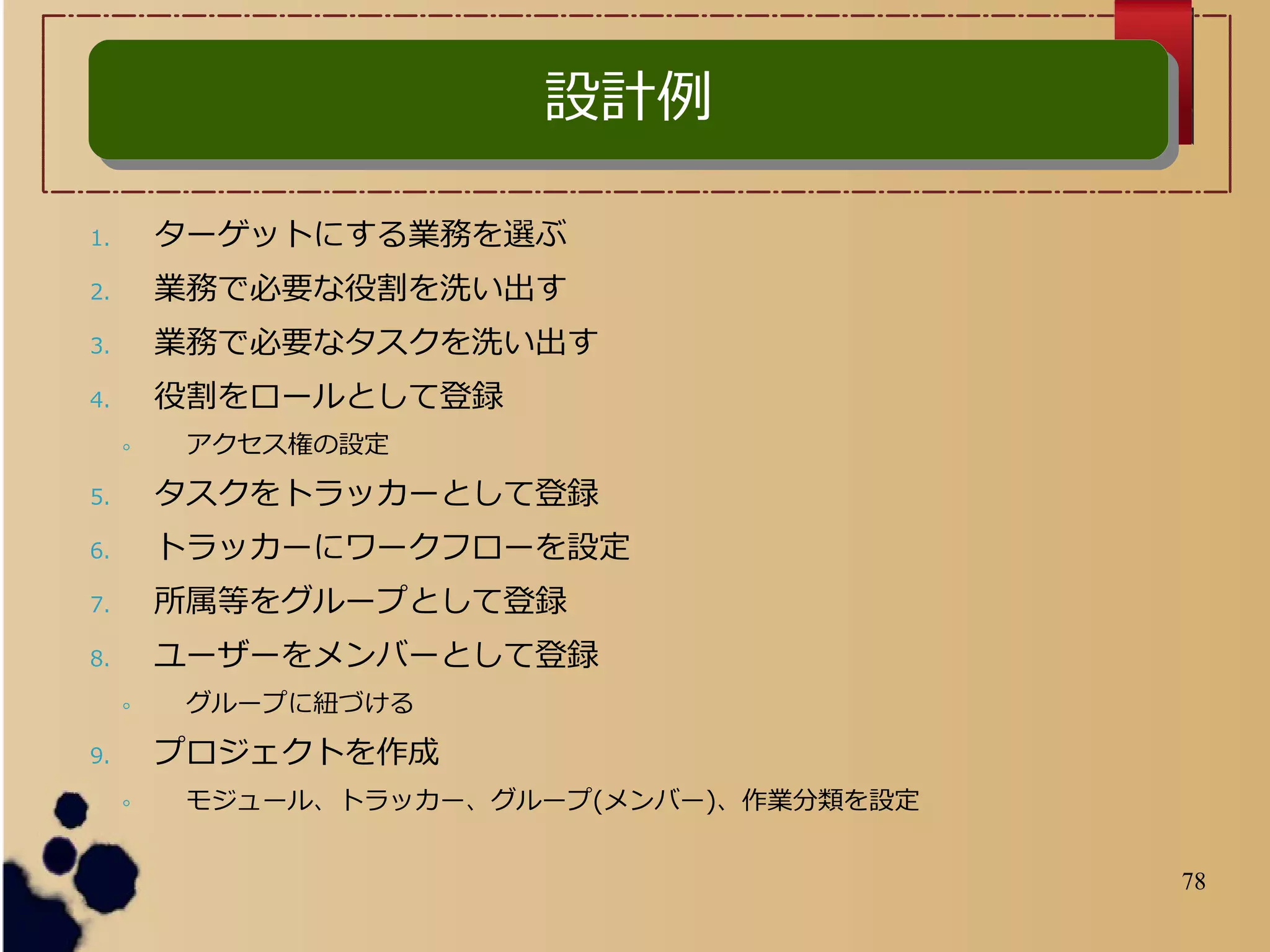 78
1. ターゲットにする業務を選ぶ
2. 業務で必要な役割を洗い出す
3. 業務で必要なタスクを洗い出す
4. 役割をロールとして登録
◦ アクセス権の設定
5. タスクをトラッカーとして登録
6. トラッカーにワークフローを設定
7. 所属等をグループとして登録
8. ユーザーをメンバーとして登録
◦ グループに紐づける
9. プロジェクトを作成
◦ モジュール、トラッカー、グループ(メンバー)、作業分類を設定
設計例設計例
 