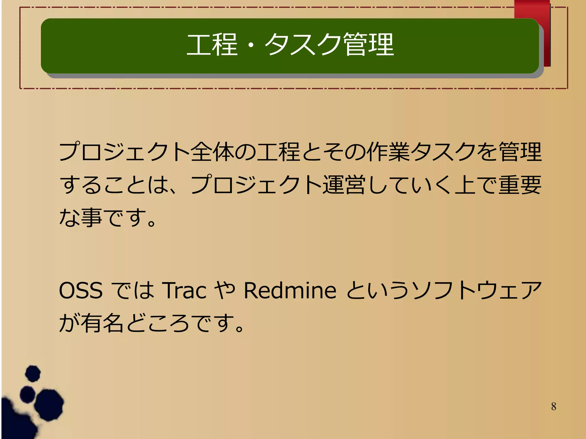 8
プロジェクト全体の工程とその作業タスクを管理
することは、プロジェクト運営していく上で重要
な事です。
OSS では Trac や Redmine というソフトウェア
が有名どころです。
工程・タスク管理工程・タスク管理
 