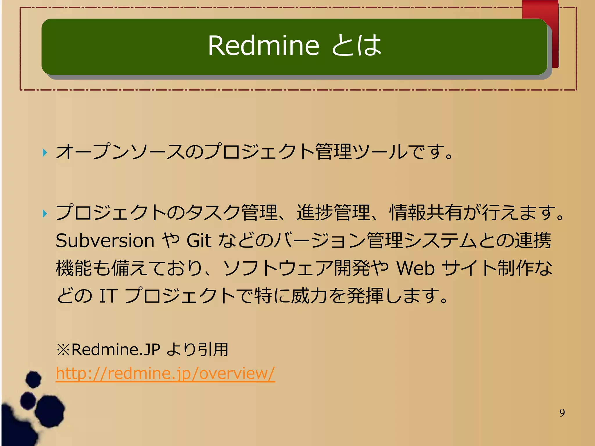 9
 オープンソースのプロジェクト管理ツールです。
 プロジェクトのタスク管理、進捗管理、情報共有が行えます。
Subversion や Git などのバージョン管理システムとの連携
機能も備えており、ソフトウェア開発や Web サイト制作な
どの IT プロジェクトで特に威力を発揮します。
※Redmine.JP より引用
http://redmine.jp/overview/
Redmine とはRedmine とは
 
