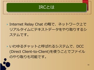 16
? Internet Relay Chat Ԥǡͥåȥ`Ϥ
ꥢ륿˥ƥȥǩ`ȡꤹ륷
ƥǤ
? åȤȺФ륷ƥǡDCC
(Direct Client-to-Client)ʹȤǥե
ΤȡܤǤ
IRCȤIRCȤ
 