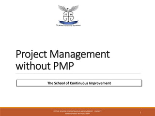 Project Management
without PMP
1
The School of Continuous Improvement
(C) THE SCHOOL OF CONTINUOUS IMPROVEMENT PROJECT
MANAGEMENT WITHOUT PMP
 