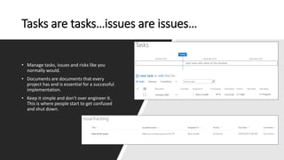Tasks are tasks…issues are issues…
• Manage tasks, issues and risks like you
normally would.
• Documents are documents that every
project has and is essential for a successful
implementation.
• Keep it simple and don’t over engineer it.
This is where people start to get confused
and shut down.
 
