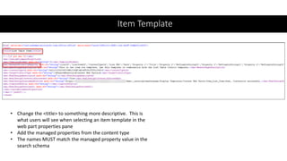 Item Template
• Change the <title> to something more descriptive. This is
what users will see when selecting an item template in the
web part properties pane
• Add the managed properties from the content type
• The names MUST match the managed property value in the
search schema
 