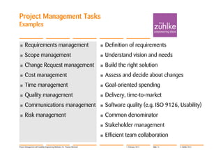 Project Management Tasks
Examples


•     Requirements management                                               •   Definition of requirements
•     Scope management                                                      •   Understand vision and needs
•     Change Request management                                             •   Build the right solution
•     Cost management                                                       •   Assess and decide about changes
•     Time management                                                       •   Goal-oriented spending
•     Quality management                                                    •   Delivery, time-to-market
•     Communications management                                             •   Software quality (e.g. ISO 9126, Usability)
•     Risk management                                                       •   Common denominator
                                                                            •   Stakeholder management
                                                                            •   Efficient team collaboration
Project Management with Usability Engineering Methods | Dr. Thomas Memmel                7. February 2012   Slide 14   © Zühlke 2012
 