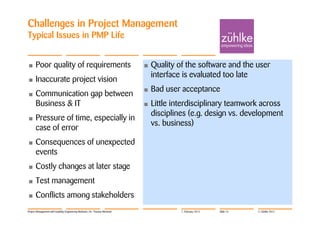 Challenges in Project Management
Typical Issues in PMP Life


•     Poor quality of requirements                                          •   Quality of the software and the user
                                                                                interface is evaluated too late
•     Inaccurate project vision
                                                                            •   Bad user acceptance
•     Communication gap between
      Business & IT                                                         •   Little interdisciplinary teamwork across
                                                                                disciplines (e.g. design vs. development
•     Pressure of time, especially in
                                                                                vs. business)
      case of error
•     Consequences of unexpected
      events
•     Costly changes at later stage
•     Test management
•     Conflicts among stakeholders
Project Management with Usability Engineering Methods | Dr. Thomas Memmel                7. February 2012   Slide 15   © Zühlke 2012
 