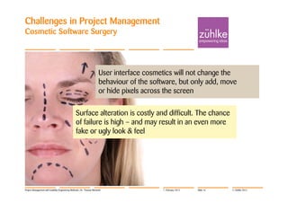 Challenges in Project Management
Cosmetic Software Surgery




                                                                       User interface cosmetics will not change the
                                                                       behaviour of the software, but only add, move
                                                                       or hide pixels across the screen

                                                 Surface alteration is costly and difficult. The chance
                                                 of failure is high – and may result in an even more
                                                 fake or ugly look & feel




Project Management with Usability Engineering Methods | Dr. Thomas Memmel                   7. February 2012   Slide 16   © Zühlke 2012
 