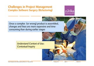 Challenges in Project Management
Complex Software Surgery (Refactoring)




  Once a complex (or wrong) product is assembled,
  changes and fixes are more expensive and time-
  consuming than during earlier stages




                          Understand Context of Use:
                          Contextual Inquiry




Project Management with Usability Engineering Methods | Dr. Thomas Memmel   7. February 2012   Slide 18   © Zühlke 2012
 