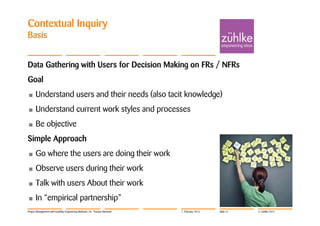 Contextual Inquiry
Basis


Data Gathering with Users for Decision Making on FRs / NFRs
Goal
•     Understand users and their needs (also tacit knowledge)
•     Understand current work styles and processes
•     Be objective
Simple Approach
•     Go where the users are doing their work
•     Observe users during their work
•     Talk with users About their work
•     In “empirical partnership”
Project Management with Usability Engineering Methods | Dr. Thomas Memmel   7. February 2012   Slide 21   © Zühlke 2012
 