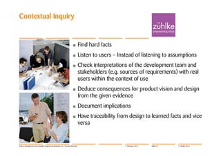 Contextual Inquiry


                                                                  •         Find hard facts
                                                                  •         Listen to users – Instead of listening to assumptions
                                                                  •         Check interpretations of the development team and
                                                                            stakeholders (e.g. sources of requirements) with real
                                                                            users within the context of use
                                                                  •         Deduce consequences for product vision and design
                                                                            from the given evidence
                                                                  •         Document implications
                                                                  •         Have traceability from design to learned facts and vice
                                                                            versa


Project Management with Usability Engineering Methods | Dr. Thomas Memmel                        7. February 2012   Slide 22   © Zühlke 2012
 