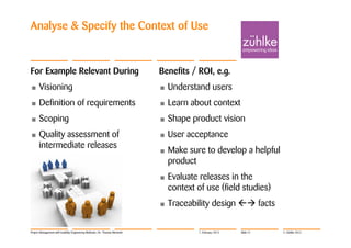 Analyse & Specify the Context of Use


For Example Relevant During                                                 Benefits / ROI, e.g.
•     Visioning                                                             •   Understand users
•     Definition of requirements                                            •   Learn about context
•     Scoping                                                               •   Shape product vision
•     Quality assessment of                                                 •   User acceptance
      intermediate releases
                                                                            •   Make sure to develop a helpful
                                                                                product
                                                                            •   Evaluate releases in the
                                                                                context of use (field studies)
                                                                            •   Traceability design  facts

Project Management with Usability Engineering Methods | Dr. Thomas Memmel                7. February 2012   Slide 27   © Zühlke 2012
 