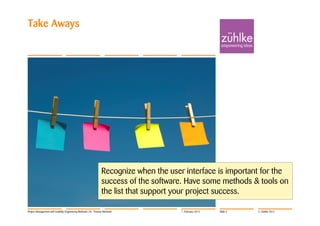 Take Aways




                                                                Recognize when the user interface is important for the
                                                                success of the software. Have some methods & tools on
                                                                the list that support your project success.

Project Management with Usability Engineering Methods | Dr. Thomas Memmel              7. February 2012   Slide 3   © Zühlke 2012
 