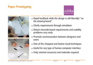 Paper Prototyping


                                                                     •      Rapid feedback while the design is still (literally) “on
                                                                            the drawing board"
                                                                     •      Clarify requirements through simulation
                                                                     •      Detect misunderstood requirements and usability
                                                                            problems very early
                                                                     •      Promote communication between designers and
                                                                            users
                                                                     •      One of the cheapest and fastest visual techniques
                                                                     •      Useful for any type of human-computer interface
                                                                     •      Only minimal resources and materials required


Project Management with Usability Engineering Methods | Dr. Thomas Memmel                        7. February 2012   Slide 32   © Zühlke 2012
 