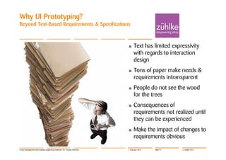 Why UI Prototyping?
Beyond Text-Based Requirements & Specifications



                                                                            •     Text has limited expressivity
                                                                                  with regards to interaction
                                                                                  design
                                                                            •     Tons of paper make needs &
                                                                                  requirements intransparent
                                                                            •     People do not see the wood
                                                                                  for the trees
                                                                            •     Consequences of
                                                                                  requirements not realized until
                                                                                  they can be experienced
                                                                            •     Make the impact of changes to
                                                                                  requirements obvious

Project Management with Usability Engineering Methods | Dr. Thomas Memmel   7. February 2012   Slide 37   © Zühlke 2012
 