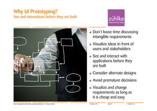 Why UI Prototyping?
See and interactions before they are built



                                                                            •     Don’t loose time discussing
                                                                                  intangible requirements
                                                                            •     Visualize ideas in front of
                                                                                  users and stakeholders
                                                                            •     See and interact with
                                                                                  applications before they
                                                                                  are built
                                                                            •     Consider alternate designs
                                                                            •     Avoid premature decisions
                                                                            •     Visualize and change
                                                                                  requirements as long as
                                                                                  it is cheap and easy
Project Management with Usability Engineering Methods | Dr. Thomas Memmel   7. February 2012   Slide 38   © Zühlke 2012
 