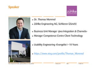 Speaker


                                                                  •         Dr. Thomas Memmel
                                                                  •         Zühlke Engineering AG, Schlieren (Zürich)

                                                                  •         Business Unit Manager «Java Integration & Channels»
                                                                  •         Manager Competence Centre Client Technology


                                                                  •         Usability Engineering «Evangelist > 10 Years


                                                                  •         https://www.xing.com/profile/Thomas_Memmel


Project Management with Usability Engineering Methods | Dr. Thomas Memmel                       7. February 2012   Slide 4   © Zühlke 2012
 