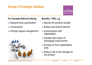 Design & Prototype Solution


For Example Relevant During                                                 Benefits / ROI, e.g.
•     Requirements specification                                            •   Specify the product visually
•     Construction                                                          •   Reduce text-based material
•     Change request management                                             •   Communicate with
                                                                                stakeholders
                                                                            •   Visualize the impact of
                                                                                (changing) requirements
                                                                            •   Get buy-In from stakeholders
                                                                                early
                                                                            •   Reduce risk of late changes to
                                                                                the product

Project Management with Usability Engineering Methods | Dr. Thomas Memmel               7. February 2012   Slide 43   © Zühlke 2012
 