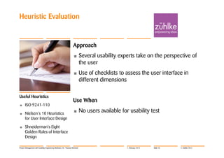 Heuristic Evaluation


                                                                  Approach
                                                                  •         Several usability experts take on the perspective of
                                                                            the user
                                                                  •         Use of checklists to assess the user interface in
                                                                            different dimensions

Useful Heuristics
                                                                  Use When
•     ISO 9241-110
•     Nielsen‘s 10 Heuristics
                                                                  •         No users available for usability test
      for User Interface Design
•     Shneiderman's Eight
      Golden Rules of Interface
      Design

Project Management with Usability Engineering Methods | Dr. Thomas Memmel                         7. February 2012   Slide 45   © Zühlke 2012
 