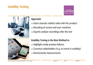 Usability Testing


                                                                     Approach
                                                                     •      Users execute realistic tasks with the product
                                                                     •      Recoding of screen and user reactions
                                                                     •      Experts analyse recordings after the test


                                                                     Usability Testing is the Best Method to
                                                                     •      Highlight costly product failures
                                                                     •      Convince stakeholders (e.g. to invest in usability)
                                                                     •      Demonstrate improvements


Project Management with Usability Engineering Methods | Dr. Thomas Memmel                       7. February 2012   Slide 46   © Zühlke 2012
 