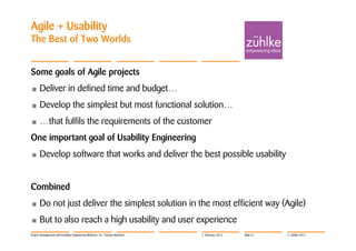 Agile + Usability
The Best of Two Worlds


Some goals of Agile projects
•     Deliver in defined time and budget…
•     Develop the simplest but most functional solution…
•     …that fulfils the requirements of the customer
One important goal of Usability Engineering
•     Develop software that works and deliver the best possible usability


Combined
•     Do not just deliver the simplest solution in the most efficient way (Agile)
•     But to also reach a high usability and user experience
Project Management with Usability Engineering Methods | Dr. Thomas Memmel   7. February 2012   Slide 51   © Zühlke 2012
 