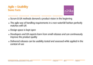 Agile + Usability
Some Facts


•     Scrum & UX methods demand a product vision in the beginning
•     The agile way of handling requirements in a non-waterfall fashion perfectly
      matches with UX
•     Design space is kept open
•     Developers and UX experts learn from small releases and can continuously
      improve the product quality
•     Delivered releases can be usability tested and assessed while applied in the
      context of use




Project Management with Usability Engineering Methods | Dr. Thomas Memmel   7. February 2012   Slide 52   © Zühlke 2012
 