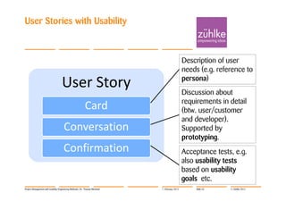 User Stories with Usability



                                                                                               Description of user
                                                                                               needs (e.g. reference to
                                                                                               persona)
                                    User Story                                                 Discussion about
                                                                                               requirements in detail
                                                          Card                                 (btw. user/customer
                                                                                               and developer).
                                     Conversation                                              Supported by
                                                                                               prototyping.
                                     Confirmation                                              Acceptance tests, e.g.
                                                                                               also usability tests
                                                                                               based on usability
                                                                                               goals etc.
Project Management with Usability Engineering Methods | Dr. Thomas Memmel   7. February 2012        Slide 53   © Zühlke 2012
 